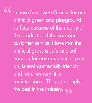 Quote: I chose Southwest Greens for our artificial green and playground surface because of the quality of the product and the superior customer service. I love that the artificial grass is safe and soft enough for our daughter to play on, is environmentally friendly and requires very little maintenance.  They are simply the best in the industry.